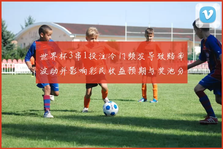 世界杯3串1投注冷门频发导致赔率波动并影响彩民收益预期与奖池分配