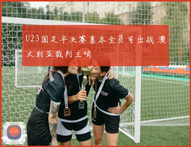 U23国足半决赛基本全员可出战 澳大利亚裁判主哨