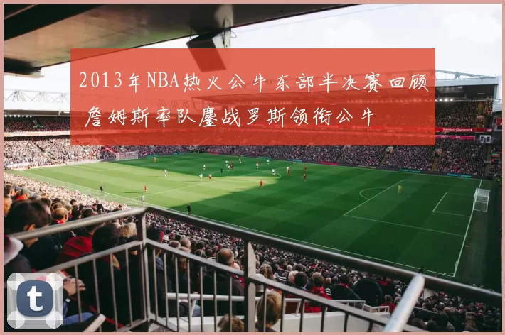 2013年NBA热火公牛东部半决赛回顾 詹姆斯率队鏖战罗斯领衔公牛