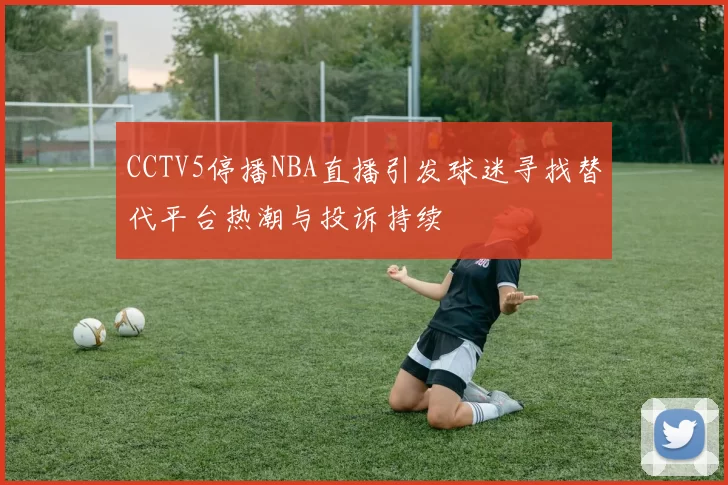 CCTV5停播NBA直播引发球迷寻找替代平台热潮与投诉持续