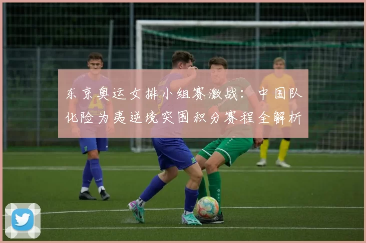 东京奥运女排小组赛激战：中国队化险为夷逆境突围积分赛程全解析