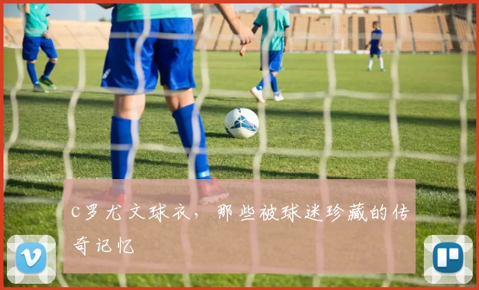 c罗尤文球衣，那些被球迷珍藏的传奇记忆
