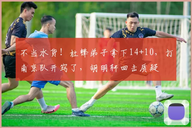 不当水货!杜锋弟子拿下14+10,打南京队开窍了,胡明轩回击质疑