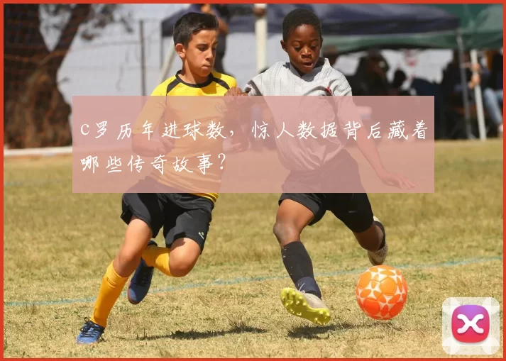 c罗历年进球数，惊人数据背后藏着哪些传奇故事？