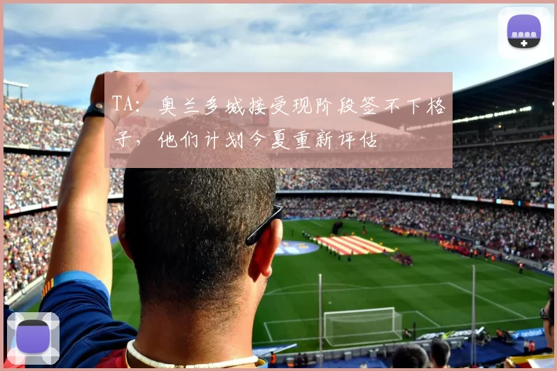 TA:奥兰多城接受现阶段签不下格子,他们计划今夏重新评估