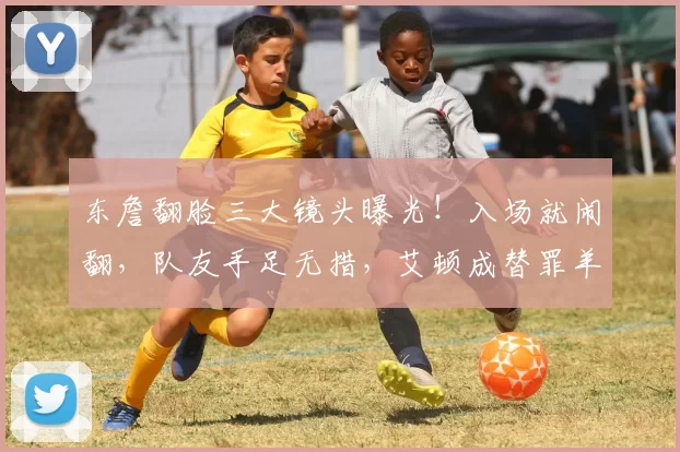 东詹翻脸三大镜头曝光！入场就闹翻，队友手足无措，艾顿成替罪羊