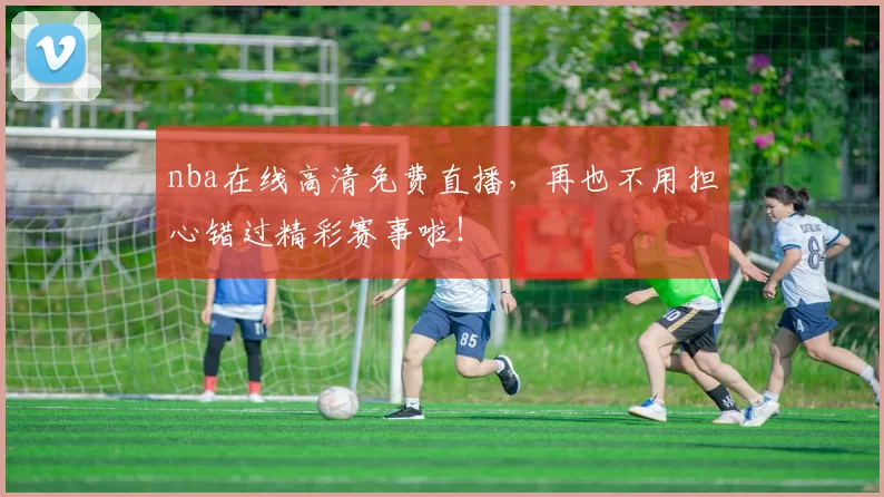 nba在线高清免费直播，再也不用担心错过精彩赛事啦！