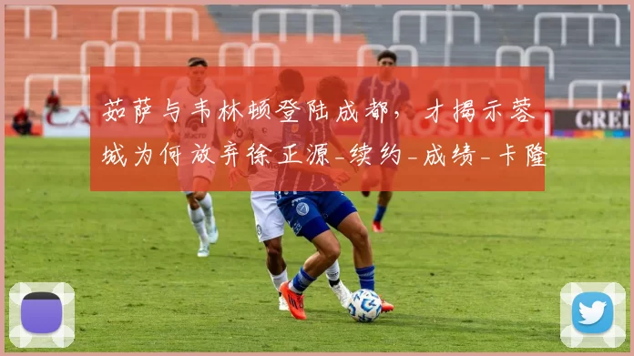 茹萨与韦林顿登陆成都，才揭示蓉城为何放弃徐正源_续约_成绩_卡隆