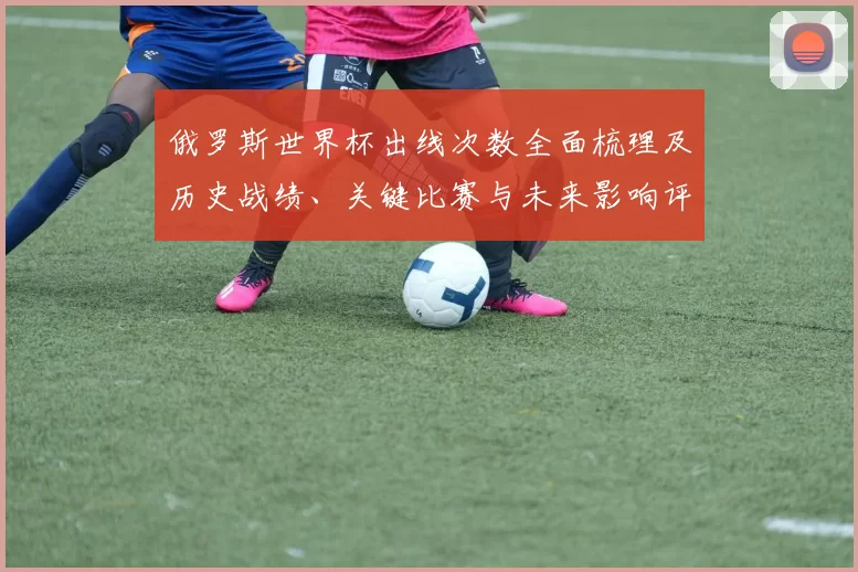 俄罗斯世界杯出线次数全面梳理及历史战绩、关键比赛与未来影响评估