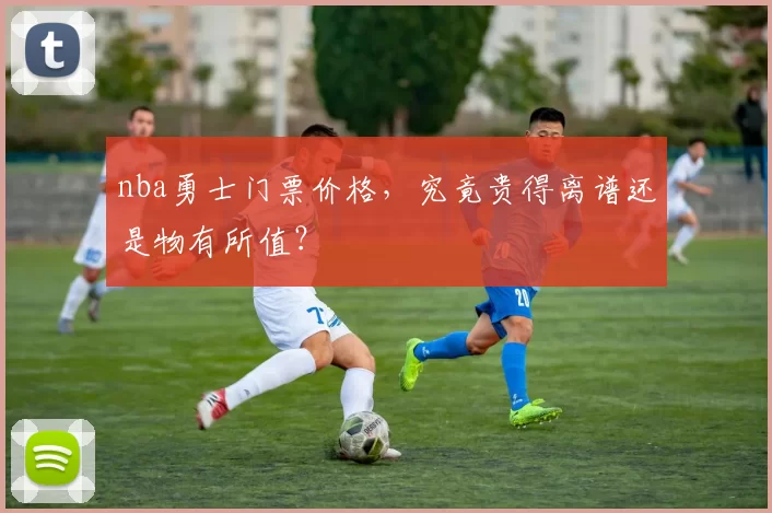 nba勇士门票价格，究竟贵得离谱还是物有所值？