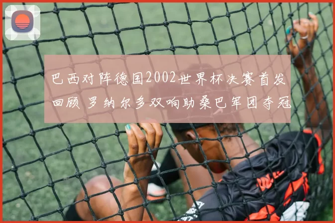 巴西对阵德国2002世界杯决赛首发回顾 罗纳尔多双响助桑巴军团夺冠
