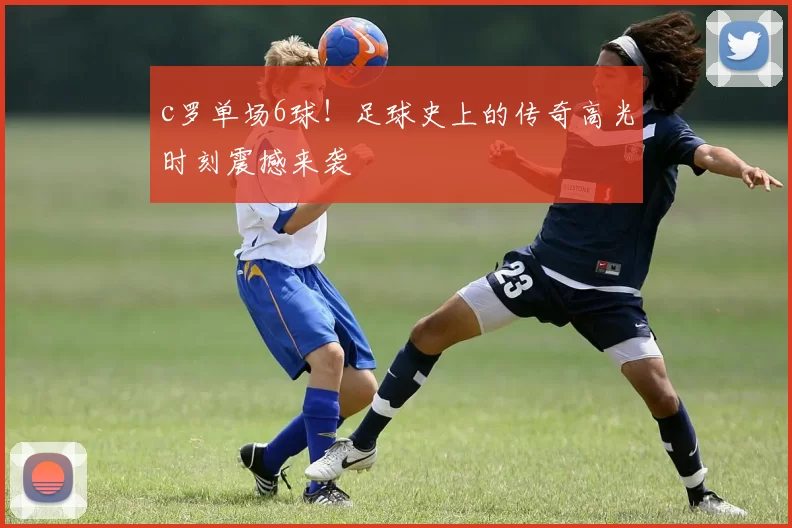 c罗单场6球！足球史上的传奇高光时刻震撼来袭