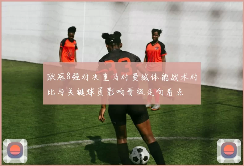 欧冠8强对决皇马对曼城体能战术对比与关键球员影响晋级走向看点