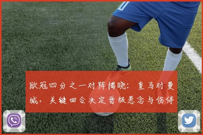 欧冠四分之一对阵揭晓：皇马对曼城，关键回合决定晋级悬念与伤停影响