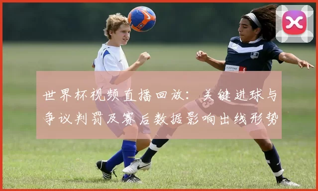 世界杯视频直播回放：关键进球与争议判罚及赛后数据影响出线形势