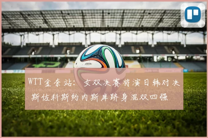 WTT金奈站：女双决赛将演日韩对决 斯佐科斯约内斯库跻身混双四强