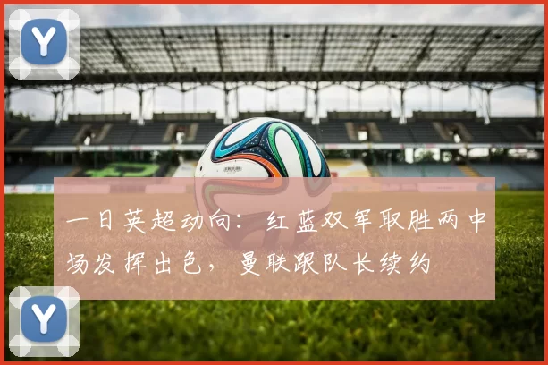 一日英超动向：红蓝双军取胜两中场发挥出色，曼联跟队长续约