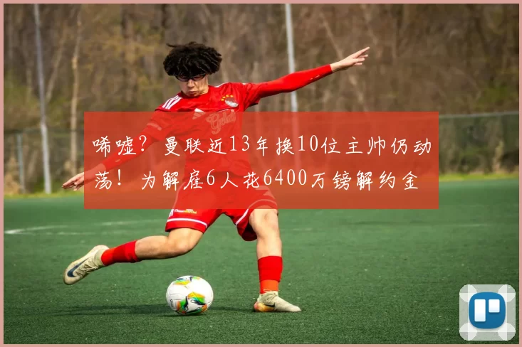 唏嘘？曼联近13年换10位主帅仍动荡！为解雇6人花6400万镑解约金