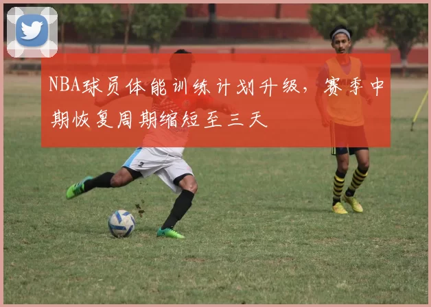 NBA球员体能训练计划升级，赛季中期恢复周期缩短至三天