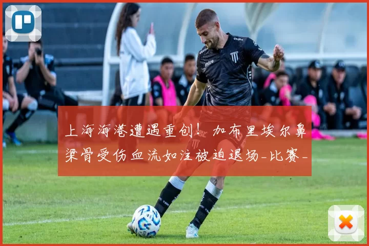 上海海港遭遇重创！加布里埃尔鼻梁骨受伤血流如注被迫退场_比赛_赛季_莫雷拉