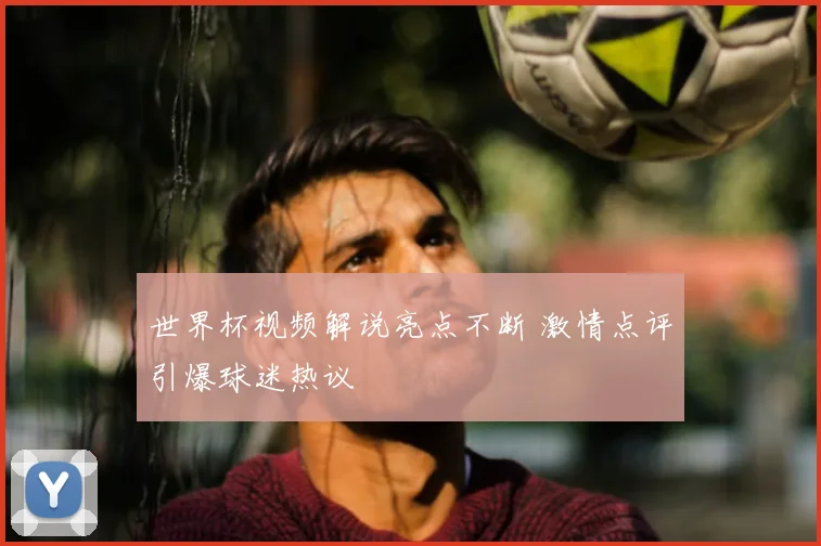 世界杯视频解说亮点不断 激情点评引爆球迷热议