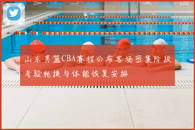 山东男篮CBA赛程公布客场密集阶段考验轮换与体能恢复安排