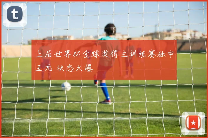 上届世界杯金球奖得主训练赛独中五元 状态火爆